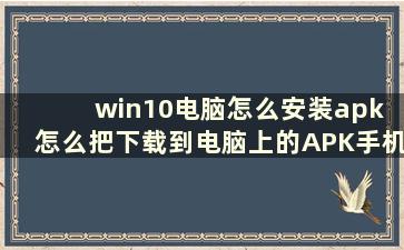 win10电脑怎么安装apk 怎么把下载到电脑上的APK手机游戏安装到手机上